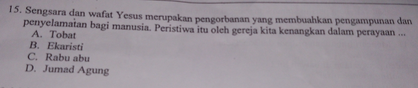 Sengsara dan wafat Yesus merupakan pengorbanan yang membuahkan pengampunan dan
penyelamatan bagi manusia. Peristiwa itu oleh gereja kita kenangkan dalam perayaan ...
A. Tobat
B. Ekaristi
C. Rabu abu
D. Jumad Agung