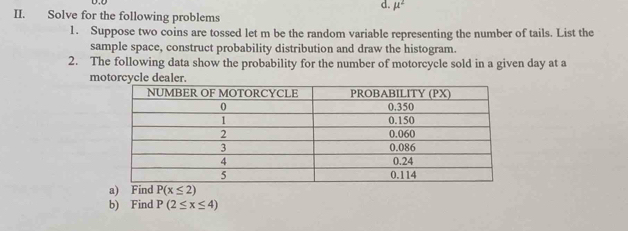 mu^2
II. Solve for the following problems 
1. Suppose two coins are tossed let m be the random variable representing the number of tails. List the 
sample space, construct probability distribution and draw the histogram. 
2. The following data show the probability for the number of motorcycle sold in a given day at a 
motorcycle dealer. 
a) Find P(x≤ 2)
b) Find P(2≤ x≤ 4)