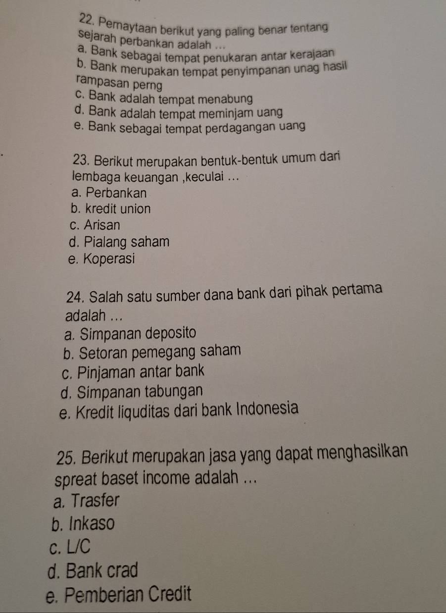 Peraytaan berikut yang paling benar tentang
sejarah perbankan adalah ...
a. Bank sebagai tempat penukaran antar kerajaan
b. Bank merupakan tempat penyimpanan unag hasil
rampasan perng
c. Bank adalah tempat menabung
d. Bank adalah tempat meminjam uang
e. Bank sebagai tempat perdagangan uang
23. Berikut merupakan bentuk-bentuk umum dari
lembaga keuangan ,keculai ...
a. Perbankan
b. kredit union
c. Arisan
d. Pialang saham
e. Koperasi
24. Salah satu sumber dana bank dari pihak pertama
adalah ...
a. Simpanan deposito
b. Setoran pemegang saham
c. Pinjaman antar bank
d. Simpanan tabungan
e. Kredit liquditas dari bank Indonesia
25. Berikut merupakan jasa yang dapat menghasilkan
spreat baset income adalah ...
a. Trasfer
b. Inkaso
c. L/C
d. Bank crad
e. Pemberian Credit