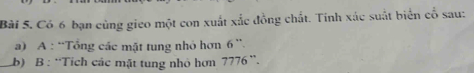 Có 6 bạn cùng gieo một con xuất xắc đồng chất. Tính xác suất biển cổ sau: 
a) A : “Tổng các mặt tung nhỏ hơn 6 ”. 
_ 
b) B : “Tích các mặt tung nhỏ hơn 7776 ”.