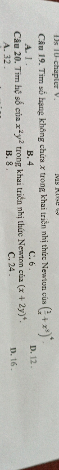 Đs 10-chapter V. MS Rose 9
Câu 19. Tìm số hạng không chứa x trong khai triển nhị thức Newton của ( 1/x +x^3)^4.
A. 1. B. 4 C. 6. D. 12.
Câu 20. Tìm hệ số ciax^2y^2 trong khai triển nhị thức Newton của (x+2y)^4.
A. 32. B. 8.
C. 24. D. 16.