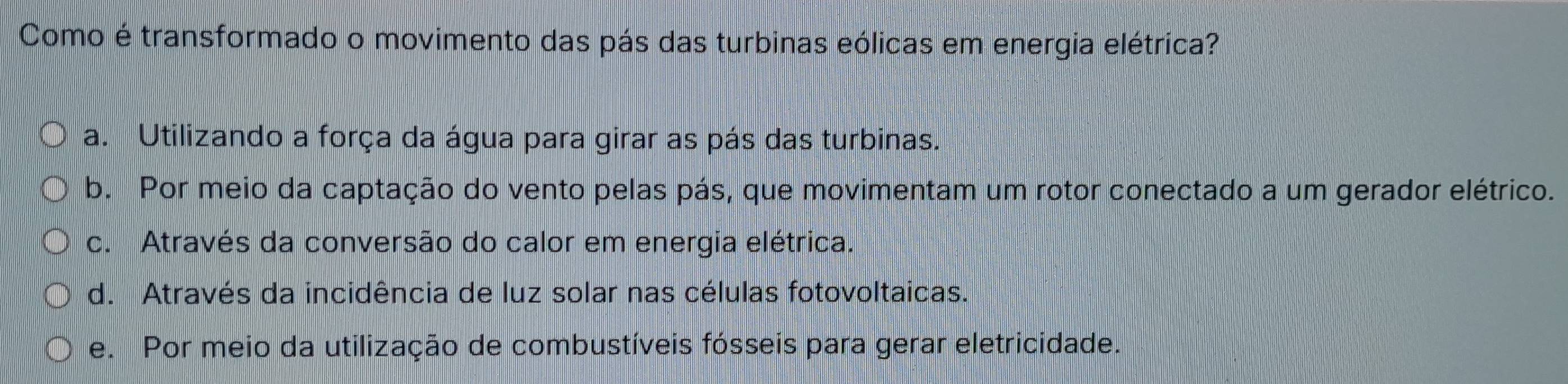 Como é transformado o movimento das pás das turbinas eólicas em energia elétrica?
a. Utilizando a força da água para girar as pás das turbinas.
b. Por meio da captação do vento pelas pás, que movimentam um rotor conectado a um gerador elétrico.
c. Através da conversão do calor em energia elétrica.
d. Através da incidência de luz solar nas células fotovoltaicas.
e. Por meio da utilização de combustíveis fósseis para gerar eletricidade.