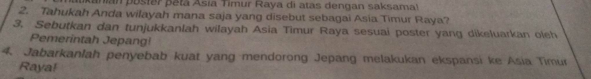 anian poster peta Asía Timur Raya di atas dengan saksama! 
2. Tahukah Anda wilayah mana saja yang disebut sebagai Asia Timur Raya? 
3. Sebutkan dan tunjukkanlah wilayah Asia Timur Raya sesuai poster yang dikeluarkan oleh 
Pemerintah Jepang! 
4. Jabarkanlah penyebab kuat yang mendorong Jepang melakukan ekspansi ke Asia Timur 
Raya!