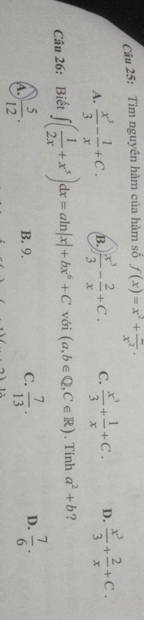 Tìm nguyên hàm của hàm số f(x)=x^2+frac x^2.
A.  x^3/3 - 1/x +C.  x^3/3 - 2/x +C. C.  x^3/3 + 1/x +C. D.  x^3/3 + 2/x +C. 
B.
Câu 26: Biết ∈t ( 1/2x +x^5)dx=aln |x|+bx^6+C với (a,b∈ Q,C∈ R). Tính a^2+b ?
A.  5/12 . B. 9. C.  7/13 . D.  7/6 ·