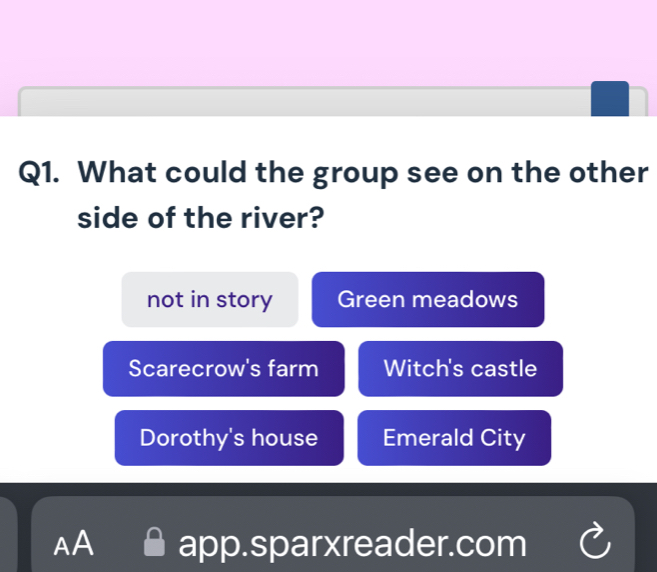 What could the group see on the other
side of the river?
not in story Green meadows
Scarecrow's farm Witch's castle
Dorothy's house Emerald City
AA app.sparxreader.com