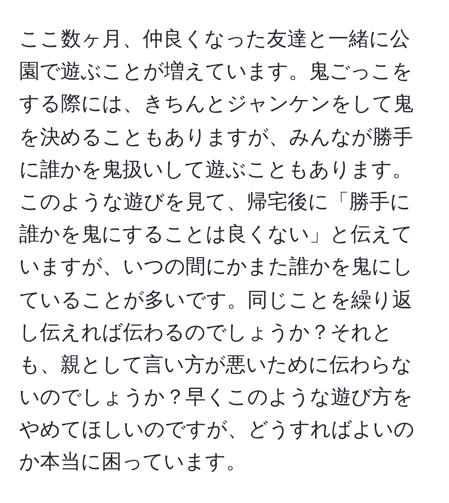 ここ数ヶ月、仲良くなった友達と一緒に公園で遊ぶことが増えています。鬼ごっこをする際には、きちんとジャンケンをして鬼を決めることもありますが、みんなが勝手に誰かを鬼扱いして遊ぶこともあります。このような遊びを見て、帰宅後に「勝手に誰かを鬼にすることは良くない」と伝えていますが、いつの間にかまた誰かを鬼にしていることが多いです。同じことを繰り返し伝えれば伝わるのでしょうか？それとも、親として言い方が悪いために伝わらないのでしょうか？早くこのような遊び方をやめてほしいのですが、どうすればよいのか本当に困っています。