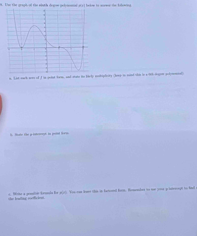 Use the graph of the sixth degree polynomial p(x) below to answer the following. 
a. List each zero of f in point form, and state its likely multiplicity (keep in mind this is a 6th degree polynomial). 
b. State the p -intercept in point form. 
c. Write a possible formula for p(x). You can leave this in factored form. Remember to use your y-intercept to find 
the leading coefficient.