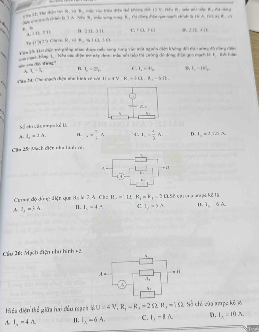 Hai điện trò R_1 vh R_2 mắc vào hiệu điện thế không đổi 12 V. Nếu R_1 mắc nổi tiếp R, thì dòng
điện qua mạch chính là 3 A. Nếu R, mắc song song R , thi đòng điện qua mạch chính là 16 A. Giá trị R, và
R_2 to
A. 1 Ω. 2 Ω B. 2 Ω, 3 Ω C. 1 Ω. 3 Ω D. 2 Ω 4 5
Tir(1^.)(2^.) Gi itriR và R_2 là 1 Ω, 3 Ω
Cău 23: Hai điện trở giống nhau được mắc song song vào một nguồn điện không đổi thì cường độ đòng điện
chi  Kết luận
qua mạch bằng I. Nếu các điện trở này được mắc nổi tiếp thì cường độ dòng điện qua mạch là I_n
nào sau dây đùng?
C.
D.
A. I_a=I_b. B. I_n=2I_h. I_a=4I_b. I_s=16I_h.
Cầu 24: Cho mạch điện như hình vẽ với U=4V,R_1=3Omega ,R_2=6Omega .
cá l
ố chi của ampe kế là
C.
A. I_A=2A. B. I_A= 2/3 A. I_wedge = 4/3 A. D. I_A=2,125A.
Câu 25: Mạch điện như hình vẽ.
Cường độ dòng điện qua R_3 là 2 A. Cho R_2=1Omega ,R_1=R_3=2Omega Shat 0 chỉ của ampe kế là
B. I_A=4A. C.
D.
A. I_A=3A. I_wedge =5A. I_A=6A.
Câu 26: Mạch điện như hình vẽ.
Hiệu điện thế giữa hai đầu mạch là U=4V,R_1=R_2=2Omega ,R_3=1Omega ố chi của ampe kế là
D. I_A=10A.
A. I_A=4A.
B. I_A=6A.
C. I_A=8A.
Tran