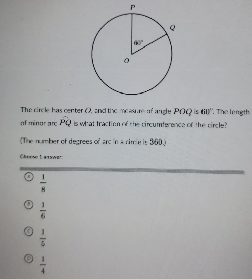 The circle has center O, and the measure of angle POQ is 60°. The length
of minor arc widehat PQ is what fraction of the circumference of the circle?
(The number of degrees of arc in a circle is 360.)
Choose 1 answer:
a  1/8 
 1/6 
 1/5 
 1/4 