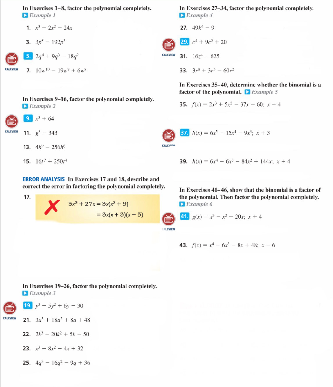 In Exercises 1-8, factor the polynomial completely. In Exercises 27-34, factor the polynomial completely.
Example 1 Example 4
1. x^3-2x^2-24x 27. 49k^4-9
3. 3p^5-192p^3 29. c^4+9c^2+20
5. 2q^4+9q^3-18q^2 CALCVIEW 31. 16z^4-625
CALCVIEW 7. 10w^(10)-19w^9+6w^8 33. 3r^8+3r^5-60r^2
In Exercises 35-40, determine whether the binomial is a
factor of the polynomial. ● Example 5
In Exercises 9-16, factor the polynomial completely.
Example 2 35. f(x)=2x^3+5x^2-37x-60;x-4
9. x^3+64
CALCVIEW 11. g^3-343 37. h(x)=6x^5-15x^4-9x^3;x+3
13. 4h^9-256h^6 CALCVIEW
15. 16t^7+250t^4 39. h(x)=6x^4-6x^3-84x^2+144x;x+4
ERROR ANALYSIS In Exercises 17 and 18, describe and
correct the error in factoring the polynomial completely. In Exercises 41-46, show that the binomial is a factor of
17. the polynomial. Then factor the polynomial completely.
3x^3+27x=3x(x^2+9) DExample 6
=3x(x+3)(x-3) 41. g(x)=x^3-x^2-20x;x+4

CALCVIEW
43. f(x)=x^4-6x^3-8x+48;x-6
In Exercises 19-26, factor the polynomial completely.
Example 3
19. y^3-5y^2+6y-30
CALCVIEW 21. 3a^3+18a^2+8a+48
22. 2k^3-20k^2+5k-50
23. x^3-8x^2-4x+32
25. 4q^3-16q^2-9q+36