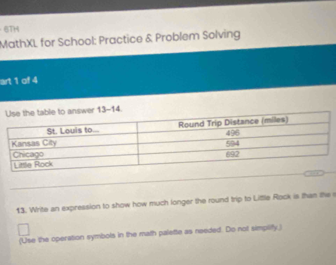 6TH 
MathXL for School: Practice & Problem Solving 
art 1 of 4 
r 13-14. 
13. Write an expression to show how much longer the round trip to Little Rock is than the 
(Use the operation symbols in the math palette as needed. Do not simplify.)