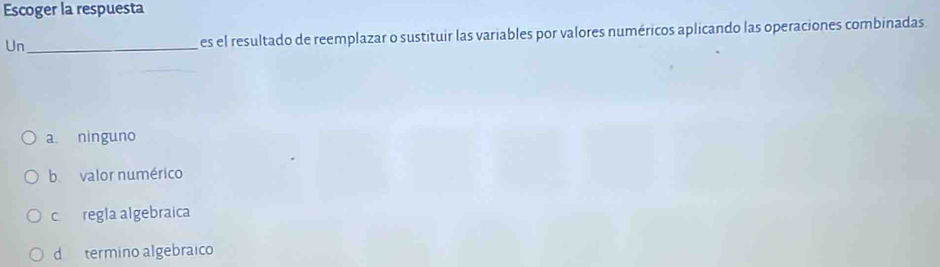 Escoger la respuesta
Un_ es el resultado de reemplazar o sustituir las variables por valores numéricos aplicando las operaciones combinadas.
a. ninguno
b valor numérico
c regla algebraica
d termino algebraico