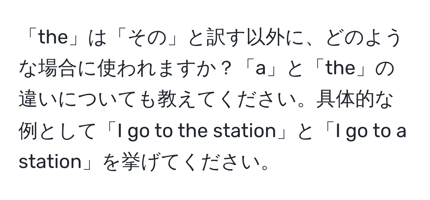 「the」は「その」と訳す以外に、どのような場合に使われますか？「a」と「the」の違いについても教えてください。具体的な例として「I go to the station」と「I go to a station」を挙げてください。