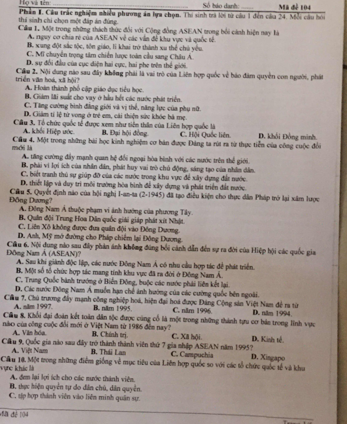 Họ và tên: _ố báo danh: _Mã đề 104
Phần I. Câu trắc nghiệm nhiều phương án lựa chọn. Thí sinh trả lời từ câu 1 đến câu 24. Mỗi câu hồi
thí sinh chỉ chọn một đáp án đúng.
Câu 1. Một trong những thách thức đối với Cộng đồng ASEAN trong bối cảnh hiện nay là
A. nguy cơ chia rẻ của ASEAN về các vấn đề khu vực và quốc tế.
B. xung đột sắc tộc, tôn giáo, lì khai trở thành xu thế chủ yếu.
C. Mĩ chuyển trọng tâm chiến lược toàn cầu sang Châu Á.
D. sự đối đầu của cục diện hai cực, hai phe trên thế giới.
Câu 2. Nội dung nào sau đây không phải là vai trò của Liên hợp quốc về báo đảm quyền con người, phát
triển văn hoá, xã hội?
A. Hoàn thành phổ cập giáo dục tiểu học.
B. Giảm lãi suất cho vay ở hầu hết các nước phát triển.
C. Tăng cường bình đẳng giới và vị thế, năng lực của phụ nữ.
D. Giảm tỉ lệ tử vong ở trẻ em, cải thiện sức khỏe bà mẹ.
Câu 3. Tổ chức quốc tế được xem như tiền thân của Liên hợp quốc là
A. khối Hiệp ước. B. Đại hội đồng. C. Hội Quốc liên. D. khối Đồng minh.
Cầu 4. Một trong những bài học kinh nghiệm cơ bản được Đảng ta rút ra từ thực tiễn của công cuộc đổi
mới là
A. tăng cường đầy mạnh quan hệ đổi ngoại hòa bình với các nước trên thể giới.
B. phải vì lợi ích của nhân dân, phát huy vai trò chủ động, sáng tạo của nhân dân.
C. biết tranh thủ sự giúp đỡ của các nước trong khu vực để xây dựng đất nước.
D. thiết lập và duy trì môi trường hòa bình để xây dựng và phát triển đất nước.
Câu 5. Quyết định nào của hội nghị I-an-ta (2-1945) đã tạo điều kiện cho thực dân Pháp trở lại xâm lược
Đông Dương?
A. Đông Nam Á thuộc phạm vi ảnh hưởng của phương Tây.
B. Quân đội Trung Hoa Dân quốc giải giáp phát xít Nhật.
C. Liên Xô không được đưa quân đội vào Đông Dương.
D. Anh, Mỹ mở đường cho Pháp chiếm lại Đông Dương.
Câu 6. Nội dung nào sau đây phản ánh không đúng bối cảnh dẫn đến sự ra đời của Hiệp hội các quốc gia
Đông Nam Á (ASEAN)?
A. Sau khi giành độc lập, các nước Đông Nam Á có nhu cầu hợp tác đề phát triển.
B. Một số tổ chức hợp tác mang tính khu vực đã ra đời ở Đông Nam Á.
C. Trung Quốc bành trướng ở Biển Đông, buộc các nước phải liên kết lại.
D. Các nước Đông Nam Á muốn hạn chế ảnh hưởng của các cường quốc bên ngoài.
Cầâu 7. Chủ trương đầy mạnh công nghiệp hoá, hiện đại hoá được Đảng Cộng sản Việt Nam đề ra từ
A. năm 1997. B. năm 1995. C. năm 1996. D. năm 1994.
Cầu 8. Khối đại đoàn kết toàn dân tộc được cùng cố là một trong những thành tựu cơ bản trong lĩnh vực
nào của công cuộc đổi mới ở Việt Nam từ 1986 đến nay?
A. Văn hóa. B. Chính trị. C. Xã hội. D. Kinh tế.
Câu 9. Quốc gia nào sau đây trở thành thành viên thứ 7 gia nhập ASEAN năm 1995?
A. Việt Nam B. Thái Lan C. Campuchia
D. Xingapo
Câu 10. Một trong những điểm giống về mục tiêu của Liên hợp quốc so với các tổ chức quốc tế và khu
vực khác là
A. đem lại lợi ích cho các nước thành viên.
B. thực hiện quyền tự do dân chủ, dân quyền.
C. tập hợp thành viên vào liên minh quân sự.
Mã đề 104