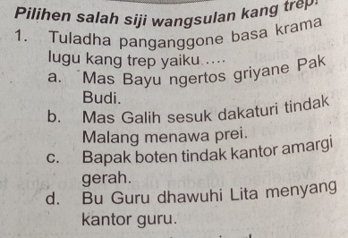 Pilihen salah siji wangsulan kang trep
1. Tuladha panganggone basa krama
lugu kang trep yaiku ....
a. Mas Bayu ngertos griyane Pak
Budi.
b. Mas Galih sesuk dakaturi tindak
Malang menawa prei.
c. Bapak boten tindak kantor amargi
gerah.
d. Bu Guru dhawuhi Lita menyang
kantor guru.