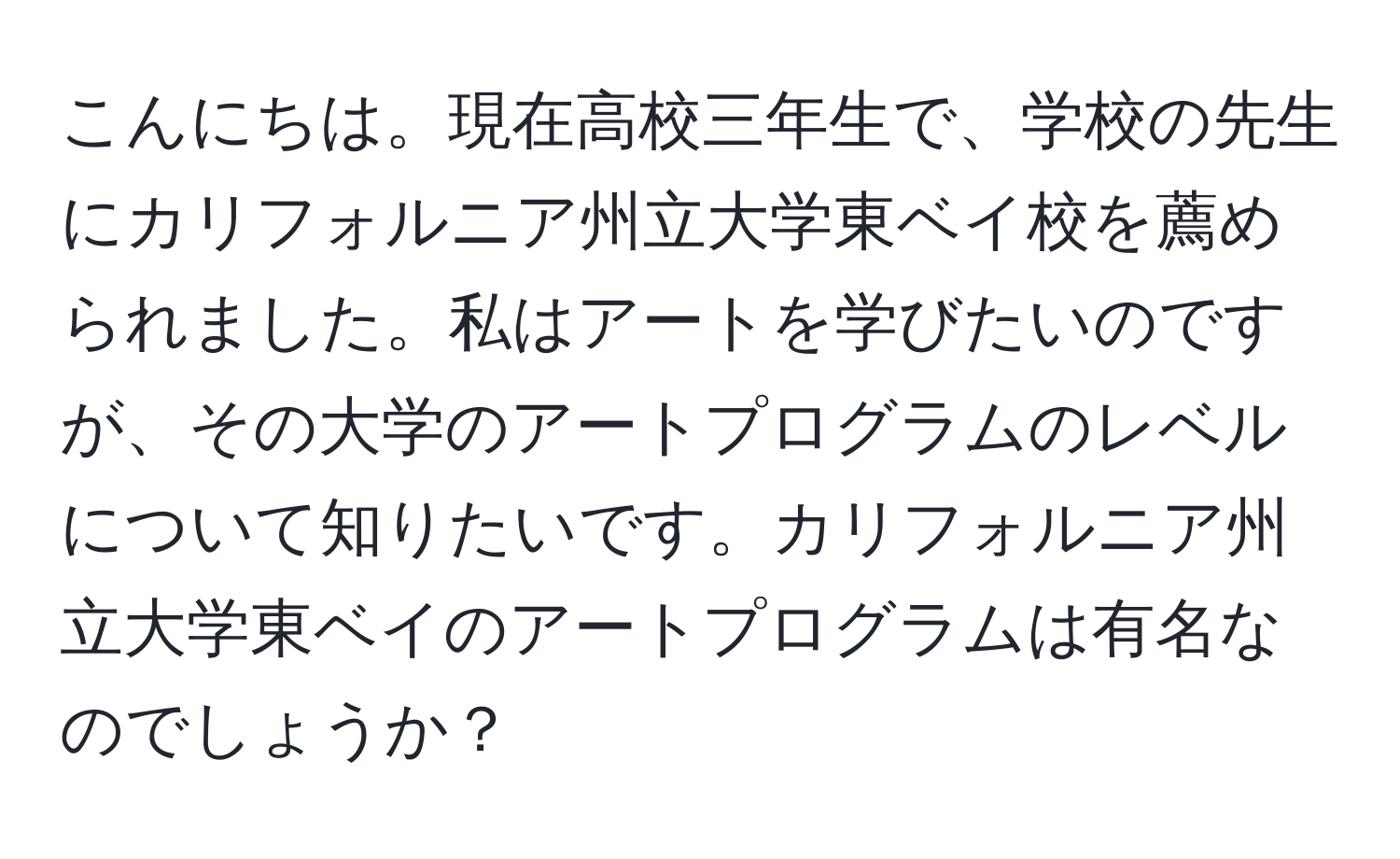 こんにちは。現在高校三年生で、学校の先生にカリフォルニア州立大学東ベイ校を薦められました。私はアートを学びたいのですが、その大学のアートプログラムのレベルについて知りたいです。カリフォルニア州立大学東ベイのアートプログラムは有名なのでしょうか？