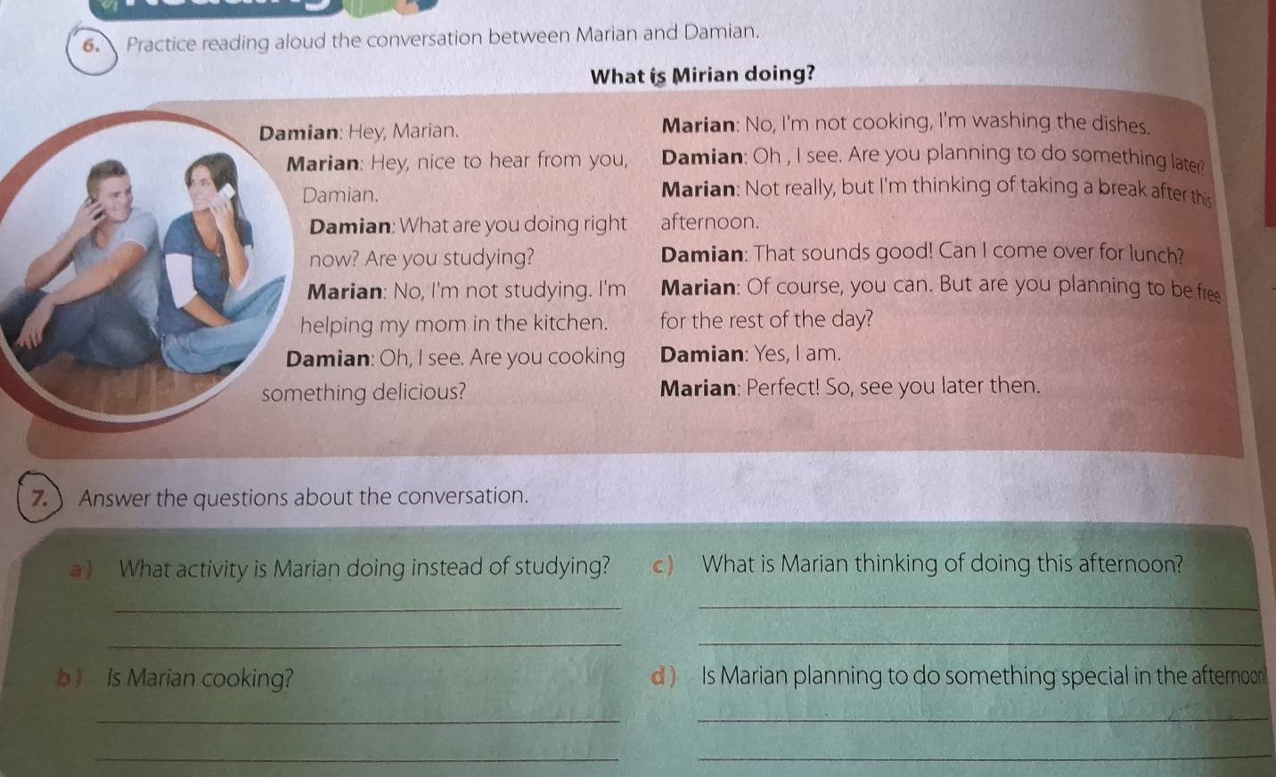 Practice reading aloud the conversation between Marian and Damian. 
What is Mirian doing? 
an: Hey, Marian. Marian: No, I'm not cooking, I'm washing the dishes. 
rian: Hey, nice to hear from you, Damian: Oh , I see. Are you planning to do something later 
amian. 
Marian: Not really, but I'm thinking of taking a break after this 
Damian: What are you doing right afternoon. 
ow? Are you studying? Damian: That sounds good! Can I come over for lunch? 
arian: No, I'm not studying. I'm Marian: Of course, you can. But are you planning to be free 
elping my mom in the kitchen. for the rest of the day? 
mian: Oh, I see. Are you cooking Damian: Yes, I am. 
hing delicious? Marian: Perfect! So, see you later then. 
7.Answer the questions about the conversation. 
a) What activity is Marian doing instead of studying? c) What is Marian thinking of doing this afternoon? 
_ 
_ 
__ 
b ) Is Marian cooking? d ) Is Marian planning to do something special in the afternoor 
_ 
_ 
__