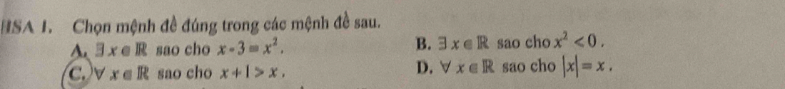 HSA I. Chọn mệnh đề đúng trong các mệnh đề sau.
B.
A. exists x∈ R sao cho x-3=x^2. exists x∈ R sao cho x^2<0</tex>.
C. v x∈ R sao cho x+1>x. D. ∀ x∈ R sao cho |x|=x.