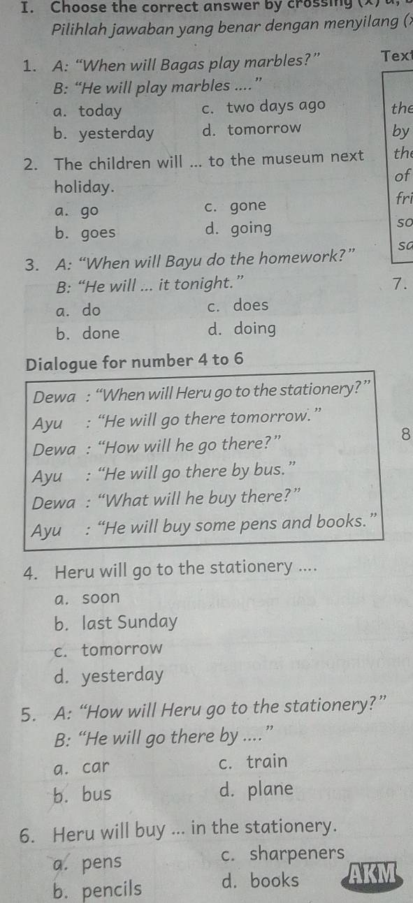 Choose the correct answer by crossing (x)
Pilihlah jawaban yang benar dengan menyilang (;
1. A: “When will Bagas play marbles?” Text
B: “He will play marbles ...”
a. today c. two days ago the
b. yesterday d. tomorrow
by
2. The children will ... to the museum next the
of
holiday.
a. go c. gone fri
b. goes d. going so
3. A: “When will Bayu do the homework?” sa
B: “He will ... it tonight.” 7.
a. do c. does
b. done d. doing
Dialogue for number 4 to 6
Dewa : “When will Heru go to the stationery?”
Ayu : “He will go there tomorrow.”
Dewa : “How will he go there?”
8
Ayu : “He will go there by bus.”
Dewa : “What will he buy there?”
Ayu : “He will buy some pens and books.”
4. Heru will go to the stationery ....
a. soon
b. last Sunday
c. tomorrow
d. yesterday
5. A: “How will Heru go to the stationery?”
B: “He will go there by ...”
a. car c. train
b. bus d. plane
6. Heru will buy ... in the stationery.
a. pens
c. sharpeners
b. pencils d. books AKM