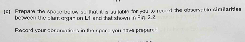 Prepare the space below so that it is suitable for you to record the observable similarities 
between the plant organ on L1 and that shown in Fig. 2.2. 
Record your observations in the space you have prepared.