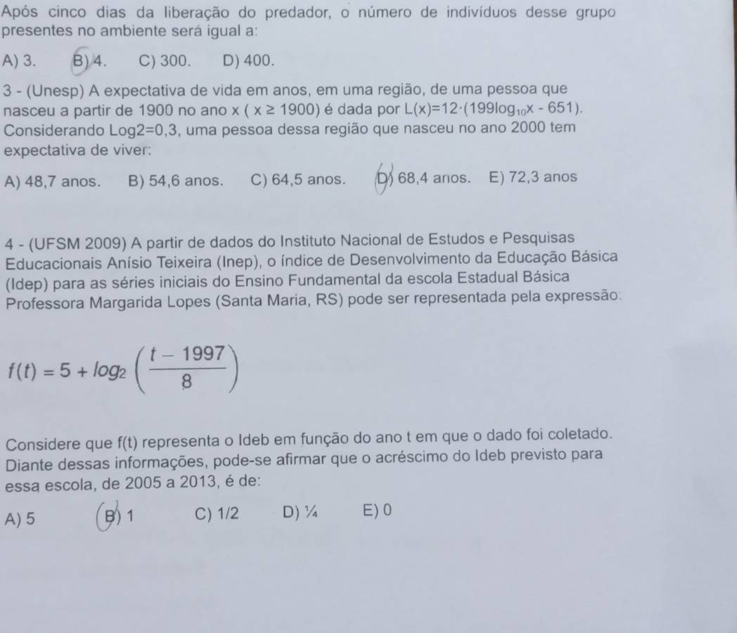 Após cinco dias da liberação do predador, o número de indivíduos desse grupo
presentes no ambiente será igual a:
A) 3. B) 4. C) 300. D) 400.
3 - (Unesp) A expectativa de vida em anos, em uma região, de uma pessoa que
nasceu a partir de 1900 no ano x(x≥ 1900) é dada por L(x)=12· (199log _10x-651). 
Considerando Log2=0,3 , uma pessoa dessa região que nasceu no ano 2000 tem
expectativa de viver:
A) 48, 7 anos. B) 54, 6 anos. C) 64, 5 anos. D) 68, 4 anos. E) 72, 3 anos
4 - (UFSM 2009) A partir de dados do Instituto Nacional de Estudos e Pesquisas
Educacionais Anísio Teixeira (Inep), o índice de Desenvolvimento da Educação Básica
(Idep) para as séries iniciais do Ensino Fundamental da escola Estadual Básica
Professora Margarida Lopes (Santa Maria, RS) pode ser representada pela expressão.
f(t)=5+log _2( (t-1997)/8 )
Considere que f(t) representa o Ideb em função do ano t em que o dado foi coletado.
Diante dessas informações, pode-se afirmar que o acréscimo do Ideb previsto para
essa escola, de 2005 a 2013, é de:
A) 5 B) 1 C) 1/2 D) ¼ E) 0
