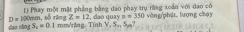 Phay một mặt phẳng bằng dao phay trụ răng xoắn với dao có
D=100mm , số răng Z=12 , dao quay n=350 vòng/phút, lượng chạy 
dao rǎng S_z=0.1 mm /răng. Tính V, S_v, S_ph ?