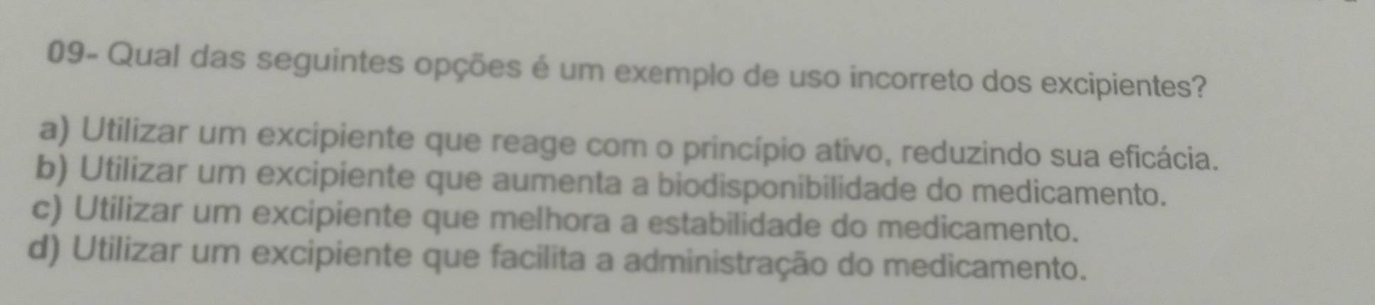 09- Qual das seguintes opções é um exemplo de uso incorreto dos excipientes?
a) Utilizar um excipiente que reage com o princípio ativo, reduzindo sua eficácia.
b) Utilizar um excipiente que aumenta a biodisponibilidade do medicamento.
c) Utilizar um excipiente que melhora a estabilidade do medicamento.
d) Utilizar um excipiente que facilita a administração do medicamento.