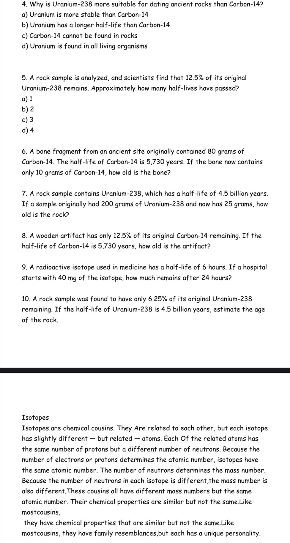 Why is Uranium-238 more suitable for dating ancient rocks than Carbon-14?
a) Uranium is more stable than Carbon-14
b) Uranium has a longer half-life than Carbon-14
c) Carbon-14 cannot be found in rocks
d) Uranium is found in all living organisms
5. A rock sample is analyzed, and scientists find that 12.5% of its original
Uranium-238 remains. Approximately how many half-lives have passed?
a) 1
b) 2
c) 3
d) 4
6. A bone fragment from an ancient site originally contained 80 grams of
Carbon-14. The half-life of Carbon-14 is 5,730 years. If the bone now contains
only 10 grams of Carbon-14, how old is the bone?
7. A rock sample contains Uranium-238, which has a half-life of 4.5 billion years.
If a sample originally had 200 grams of Uranium-238 and now has 25 grams, how
old is the rock?
8. A wooden artifact has only 12.5% of its original Carbon-14 remaining. If the
half-life of Carbon-14 is 5,730 years, how old is the artifact?
9. A radioactive isotope used in medicine has a half-life of 6 hours. If a hospital
starts with 40 mg of the isotope, how much remains after 24 hours?
10. A rock sample was found to have only 6.25% of its original Uranium-238
remaining. If the half-life of Uranium-238 is 4.5 billion years, estimate the age
of the rock.
Isotopes
Isotopes are chemical cousins. They Are related to each other, but each isotope
has slightly different — but related — atoms. Each Of the related atoms has
the same number of protons but a different number of neutrons. Because the
number of electrons or protons determines the atomic number, isotopes have
the same atomic number. The number of neutrons determines the mass number.
Because the number of neutrons in each isotope is different,the mass number is
also different.These cousins all have different mass numbers but the same
atomic number. Their chemical properties are similar but not the same.Like
mostcousins,
they have chemical properties that are similar but not the same.Like
mostcousins, they have family resemblances,but each has a unique personality.