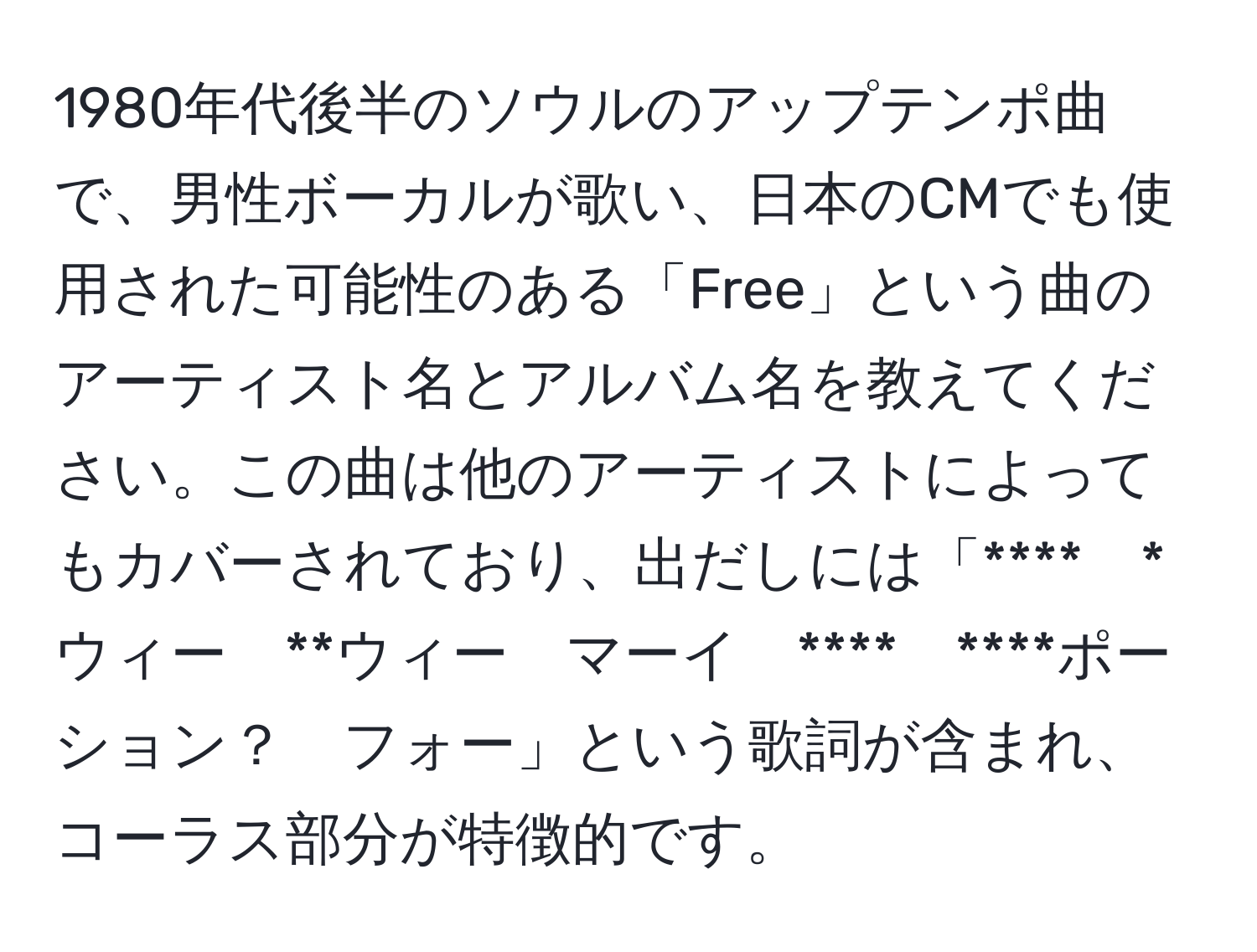 1980年代後半のソウルのアップテンポ曲で、男性ボーカルが歌い、日本のCMでも使用された可能性のある「Free」という曲のアーティスト名とアルバム名を教えてください。この曲は他のアーティストによってもカバーされており、出だしには「****　*ウィー　**ウィー　マーイ　****　****ポーション？　フォー」という歌詞が含まれ、コーラス部分が特徴的です。