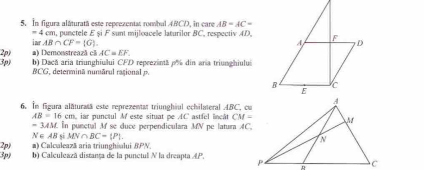 In figura alăturată este reprezentat rombul ABCD, in care AB=AC=
=4cm , punctele £ şi F sunt mijloacele laturilor BC, respectiv AD, 
iar AB∩ CF= G. 
2p) a) Demonstreazã cã ACequiv EF. 
3p) b) Dacă aria triunghiului CFD reprezintă p% din aria triunghiului
BCG, determină numărul rațional p. 
6. În figura alăturată este reprezentat triunghiul echilateral ABC, cu
AB=16cm , iar punctul M este situat pe AC astfel încât CM=
=3AM. În punctul M sc duce perpendiculara MN pe latura 4C,
N∈ AB si MN∩ BC= P. 
2p) a) Calculeazā aria triunghiului BPN. 
3p) b) Calculeazã distanța de la punctul N la dreapta AP.