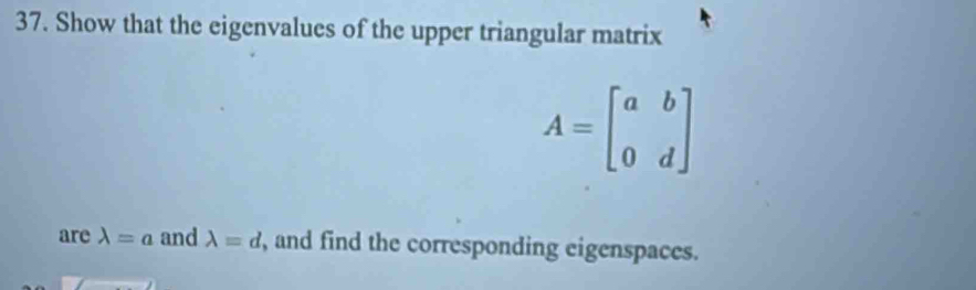 Show that the eigenvalues of the upper triangular matrix
A=beginbmatrix a&b 0&dendbmatrix
are lambda =a and lambda =d , and find the corresponding eigenspaces.