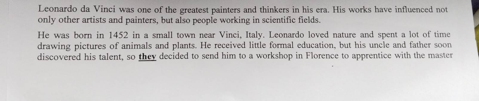 Leonardo da Vinci was one of the greatest painters and thinkers in his era. His works have influenced not 
only other artists and painters, but also people working in scientific fields. 
He was born in 1452 in a small town near Vinci, Italy. Leonardo loved nature and spent a lot of time 
drawing pictures of animals and plants. He received little formal education, but his uncle and father soon 
discovered his talent, so they decided to send him to a workshop in Florence to apprentice with the master