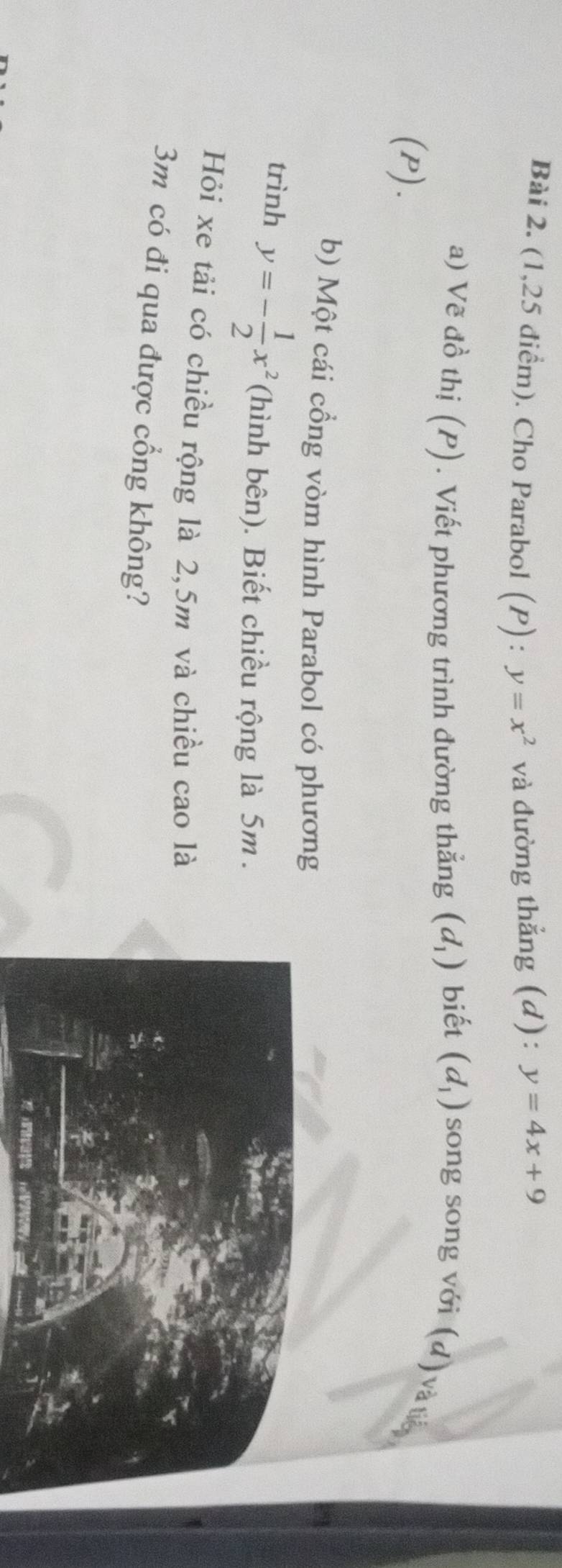 (1,25 điểm). Cho Parabol a (P) y=x^2 và đường thẳng (d): y=4x+9
a) Vẽ đồ thị (P). Viết phương trình đường thẳng (d_1) biết (d_1) song song với (d) và t 
(P). 
b) Một cái cổng vòm hình Parabol có phương 
trình y=- 1/2 x^2 (hình bên). Biết chiều rộng là 5m. 
Hỏi xe tải có chiều rộng là 2,5m và chiều cao là
3m có đi qua được cổng không?