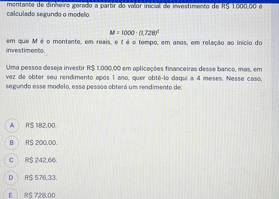 montante de dinheiro gerado a partir do valor inicial de investimento de R$ 1.000,00 é
calculado segundo o modelo
M=1000· (1,728)^t
em que M é o montante, em reais, e t é o tempo, em anos, em relação ao início do
investimento.
Uma pessoa deseja investir R$ 1.000,00 em aplicações financeiras desse banco, mas, em
vez de obter seu rendimento após 1 ano, quer obtê-lo daqui a 4 meses. Nesse caso,
segundo esse modelo, essa pessoa obterá um rendimento de:
A R$ 182,00.
B R$ 200,00.
C R$ 242,66.
D R$ 576,33.
E R$ 728,00