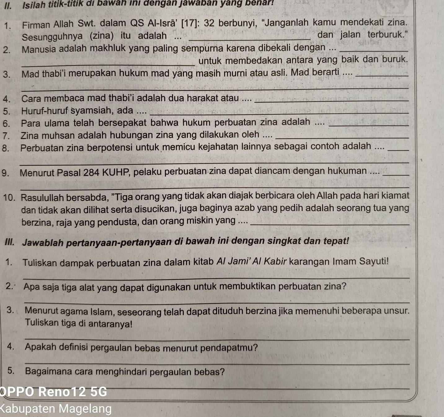 Isilah titik-titik di bawah ını dengan Jawaban yang benar!
1. Firman Allah Swt. dalam QS Al-Isrā’ [17]: 32 berbunyi, “Janganlah kamu mendekati zina.
Sesungguhnya (zina) itu adalah ... _dan jalan terburuk.”
2. Manusia adalah makhluk yang paling sempurna karena dibekali dengan ..._
_untuk membedakan antara yang baik dan buruk.
3. Mad thabi'i merupakan hukum mad yang masih murni atau asli. Mad berarti ...._
_
4. Cara membaca mad thabi’i adalah dua harakat atau ...._
5. Huruf-huruf syamsiah, ada ...._
6. Para ulama telah bersepakat bahwa hukum perbuatan zina adalah ...._
7. Zina muhsan adalah hubungan zina yang dilakukan oleh ...._
8. Perbuatan zina berpotensi untuk memicu kejahatan lainnya sebagai contoh adalah ...._
_
9. Menurut Pasal 284 KUHP, pelaku perbuatan zina dapat diancam dengan hukuman ...._
_
10. Rasulullah bersabda, "Tiga orang yang tidak akan diajak berbicara oleh Allah pada hari kiamat
dan tidak akan dilihat serta disucikan, juga baginya azab yang pedih adalah seorang tua yang
berzina, raja yang pendusta, dan orang miskin yang ...._
IlI. Jawablah pertanyaan-pertanyaan di bawah ini dengan singkat dan tepat!
1. Tuliskan dampak perbuatan zina dalam kitab Al Jami’ Al Kabir karangan Imam Sayuti!
_
2. Apa saja tiga alat yang dapat digunakan untuk membuktikan perbuatan zina?
_
3. Menurut agama Islam, seseorang telah dapat dituduh berzina jika memenuhi beberapa unsur.
Tuliskan tiga di antaranya!
_
4. Apakah definisi pergaulan bebas menurut pendapatmu?
_
5. Bagaimana cara menghindari pergaulan bebas?
_
_
_
OPPO Reno12 5G
Kabupaten Magelang