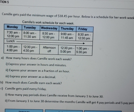 TION 5
Camille gets paid the minimum wage of $18.45 per hour. Below is a schedule for her work weel
Camille's work schedule fo
a) How many hours does Camille work each week?
i) Express your answer in hours and minutes.
ii) Express your answer as a fraction of an hour.
iii) Express your answer as a decimal.
b) How much does Camille earn each week?
c) Camille gets paid every Friday.
i) How many pay periods does Camille receive from January 1 to June 30.
ii) From January 1 to June 30 determine the months Camille will get 4 pay periods and 5 pay per