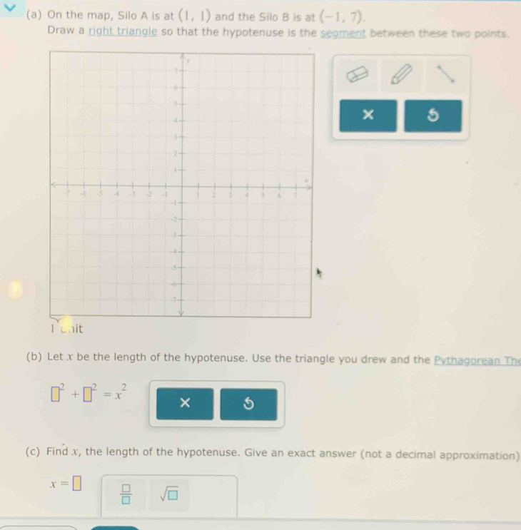 On the map, Silo A is at (1,1) and the Silo B is at (-1,7). 
Draw a right triangle so that the hypotenuse is the segment between these two points. 
(b) Let x be the length of the hypotenuse. Use the triangle you drew and the Pythagorean The
□^2+□^2=x^2 × 
(c) Find x, the length of the hypotenuse. Give an exact answer (not a decimal approximation)
x=□  □ /□   sqrt(□ )