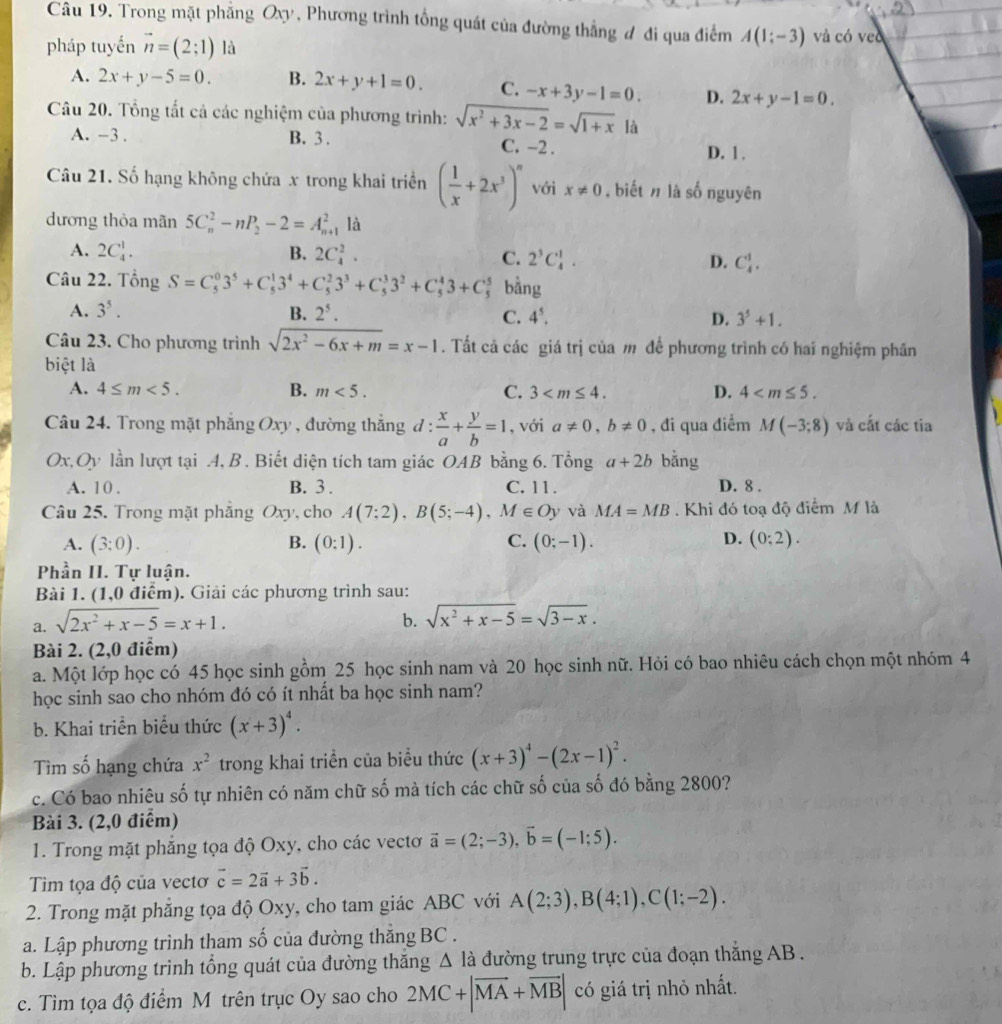 Trong mặt phẳng Oxy, Phương trình tổng quát của đường thẳng đ đi qua điểm A(1;-3) và có veo
pháp tuyến vector n=(2;1) là
A. 2x+y-5=0. B. 2x+y+1=0. C. -x+3y-1=0. D. 2x+y-1=0.
Câu 20. Tổng tất cả các nghiệm của phương trình: sqrt(x^2+3x-2)=sqrt(1+x) là
A. -3 . B. 3 . C. -2 .
D. 1 .
Câu 21. Số hạng không chứa x trong khai triển ( 1/x +2x^3)^n với x!= 0 , biết n là số nguyên
dương thỏa mãn 5C_n^(2-nP_2)-2=A_(n+)^2 là
A. 2C_4^(1. B. 2C_4^2. C. 2^3)C_4^(1. D. C_4^1.
Câu 22. Tổng S=C_5^03^5)+C_5^(13^4)+C_5^(23^3)+C_5^(33^2)+C_5^(43+C_5^5 bằng
A. 3^5). B. 2^5. C. 4^5. D. 3^5+1.
Câu 23. Cho phương trình sqrt(2x^2-6x+m)=x-1. Tất cả các giá trị của m để phương trình có hai nghiệm phần
biệt là
B.
A. 4≤ m<5. m<5. C. 3 D. 4
Câu 24. Trong mặt phẳng Oxy , đường thẳng đ d: x/a + y/b =1 , với a!= 0,b!= 0 , đi qua điểm M(-3;8) và cắt các tia
Ox, Oy lần lượt tại A, B . Biết diện tích tam giác OAB bằng 6. Tổng a+2b bằng
A. 1 0 . B. 3 . C. 11 . D. 8 .
Câu 25. Trong mặt phăng Oxy, cho A(7:2),B(5;-4),M∈ Oy và MA=MB. Khi đó toạ độ điểm M là
A. (3:0). B. (0:1). C. (0;-1). D. (0:2).
Phần II. Tự luận.
Bài 1. (1,0 điểm). Giải các phương trình sau:
a. sqrt(2x^2+x-5)=x+1. b. sqrt(x^2+x-5)=sqrt(3-x).
Bài 2. (2,0 điểm)
a. Một lớp học có 45 học sinh gồm 25 học sinh nam và 20 học sinh nữ. Hỏi có bao nhiêu cách chọn một nhóm 4
học sinh sao cho nhóm đó có ít nhất ba học sinh nam?
b. Khai triển biểu thức (x+3)^4.
Tìm số hạng chứa x^2 trong khai triển của biểu thức (x+3)^4-(2x-1)^2.
c. Có bao nhiêu số tự nhiên có năm chữ số mà tích các chữ số của số đó bằng 2800?
Bài 3. (2,0 điểm)
1. Trong mặt phẳng tọa độ Oxy, cho các vectơ vector a=(2;-3),vector b=(-1;5).
Tim tọa độ của vectơ vector c=2vector a+3vector b.
2. Trong mặt phẳng tọa độ Oxy, cho tam giác ABC với A(2;3),B(4;1),C(1;-2).
a. Lập phương trình tham số của đường thăng BC .
b. Lập phương trình tổng quát của đường thăng △ la đường trung trực của đoạn thắng AB .
c. Tìm tọa độ điểm M trên trục Oy sao cho 2MC+|vector MA+vector MB| có giá trị nhỏ nhất.