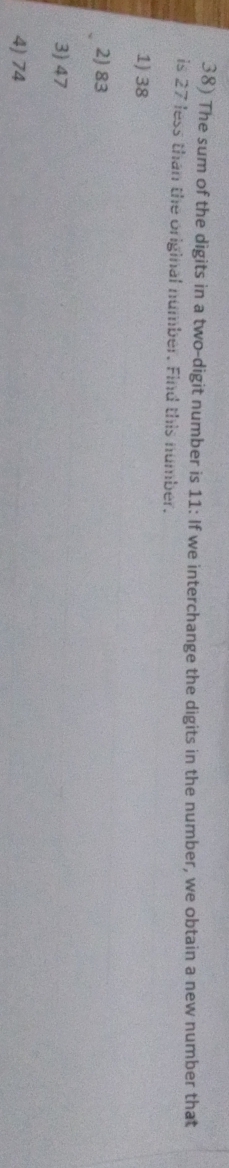 The sum of the digits in a two-digit number is 11 : If we interchange the digits in the number, we obtain a new number that
is 27 less than the original number. Find this number.
1) 38
2) 83
3) 47
4) 74