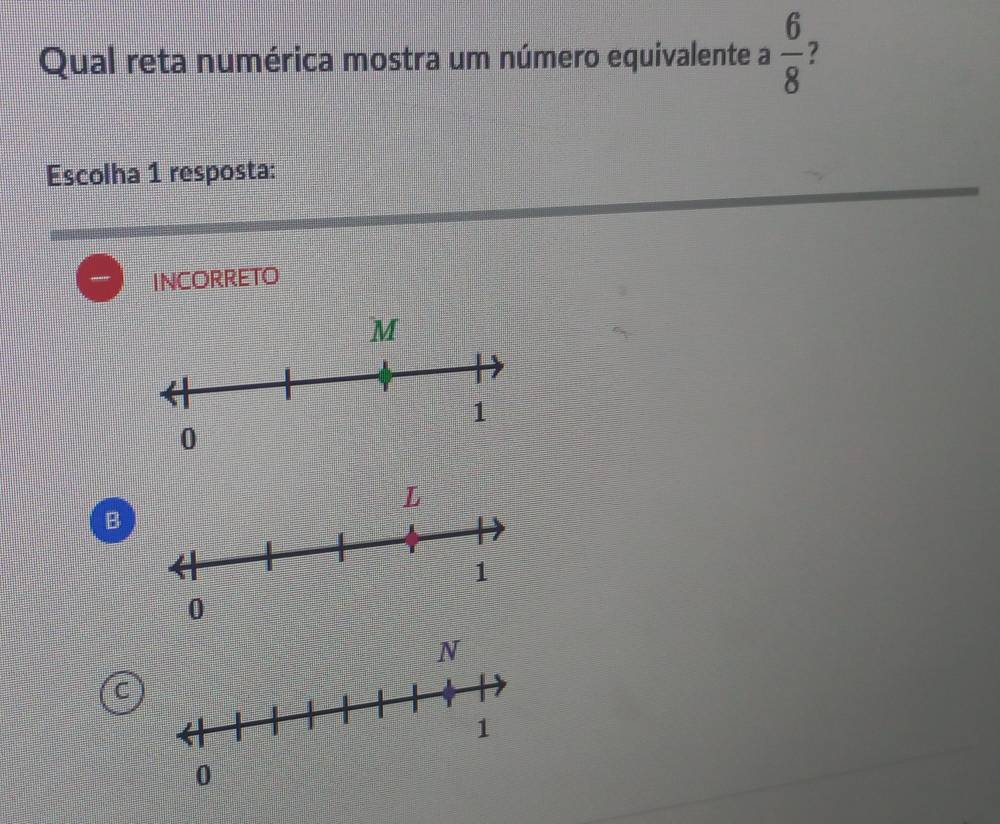 Qual reta numérica mostra um número equivalente a  6/8 
Escolha 1 resposta:
INCORRETO
B
C