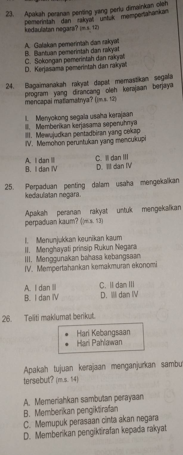 Apakah peranan penting yang perlu dimainkan oleh
pemerintah dan rakyat untuk mempertahankan
kedaulatan negara? (m.s. 12)
A. Galakan pemerintah dan rakyat
B. Bantuan pemerintah dan rakyat
C. Sokongan pemerintah dan rakyat
D. Kerjasama pemerintah dan rakyat
24. Bagaimanakah rakyat dapat memastikan segala
program yang dirancang oleh kerajaan berjaya
mencapai matlamatnya? ((m.s. 12)
I. Menyokong segala usaha kerajaan
II. Memberikan kerjasama sepenuhnya
III. Mewujudkan pentadbiran yang cekap
IV. Memohon peruntukan yang mencukupi
A. I dan II C. II dan III
B. I dan IV D. III dan IV
25. Perpaduan penting dalam usaha mengekalkan
kedaulatan negara.
Apakah peranan rakyat untuk mengekalkan
perpaduan kaum? ((m.s. 13)
I. Menunjukkan keunikan kaum
II. Menghayati prinsip Rukun Negara
III. Menggunakan bahasa kebangsaan
IV. Mempertahankan kemakmuran ekonomi
A. I dan II C. II dan III
B. I dan IV D. III dan IV
26. Teliti maklumat berikut.
Hari Kebangsaan
Hari Pahlawan
Apakah tujuan kerajaan menganjurkan sambu
tersebut? (m.s. 14)
A. Memeriahkan sambutan perayaan
B. Memberikan pengiktirafan
C. Memupuk perasaan cinta akan negara
D. Memberikan pengiktirafan kepada rakyat