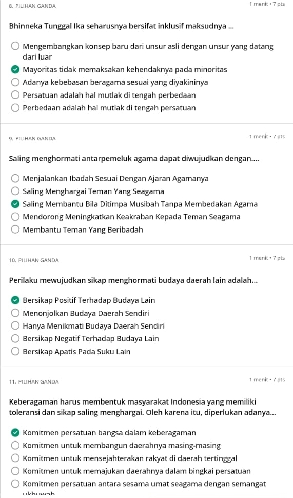 PILIHAN GANDA 1 menit •7 pts
Bhinneka Tunggal Ika seharusnya bersifat inklusif maksudnya ...
Mengembangkan konsep baru dari unsur asli dengan unsur yang datang
dari luar
Mayoritas tidak memaksakan kehendaknya pada minoritas
Adanya kebebasan beragama sesuai yang diyakininya
Persatuan adalah hal mutlak di tengah perbedaan
Perbedaan adalah hal mutlak di tengah persatuan
9. PILIHAN GANDA 1 menit• 7 pts
Saling menghormati antarpemeluk agama dapat diwujudkan dengan....
Menjalankan Ibadah Sesuai Dengan Ajaran Agamanya
Saling Menghargai Teman Yang Seagama
Saling Membantu Bila Ditimpa Musibah Tanpa Membedakan Agama
Mendorong Meningkatkan Keakraban Kepada Teman Seagama
Membantu Teman Yang Beribadah
10. PILIHAN GANDA 1 menit •  7 pts
Perilaku mewujudkan sikap menghormati budaya daerah lain adalah...
Bersikap Positif Terhadap Budaya Lain
Menonjolkan Budaya Daerah Sendiri
Hanya Menikmati Budaya Daerah Sendiri
Bersikap Negatif Terhadap Budaya Lain
Bersikap Apatis Pada Suku Lain
11. PILIHAN GANDA 1 menit • 7 pts
Keberagaman harus membentuk masyarakat Indonesia yang memiliki
toleransi dan sikap saling menghargai. Oleh karena itu, diperlukan adanya...
Komitmen persatuan bangsa dalam keberagaman
Komitmen untuk membangun daerahnya masing-masing
Komitmen untuk mensejahterakan rakyat di daerah tertinggal
Komitmen untuk memajukan daerahnya dalam bingkai persatuan
Komitmen persatuan antara sesama umat seagama dengan semangat