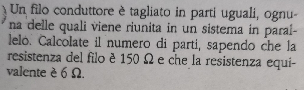 Un filo conduttore è tagliato in parti uguali, ognu- 
na delle quali viene riunita in un sistema in paral- 
lelo: Calcolate il numero di parti, sapendo che la 
resistenza del filo è 150 Ω e che la resistenza equi- 
valente è 6 Ω.