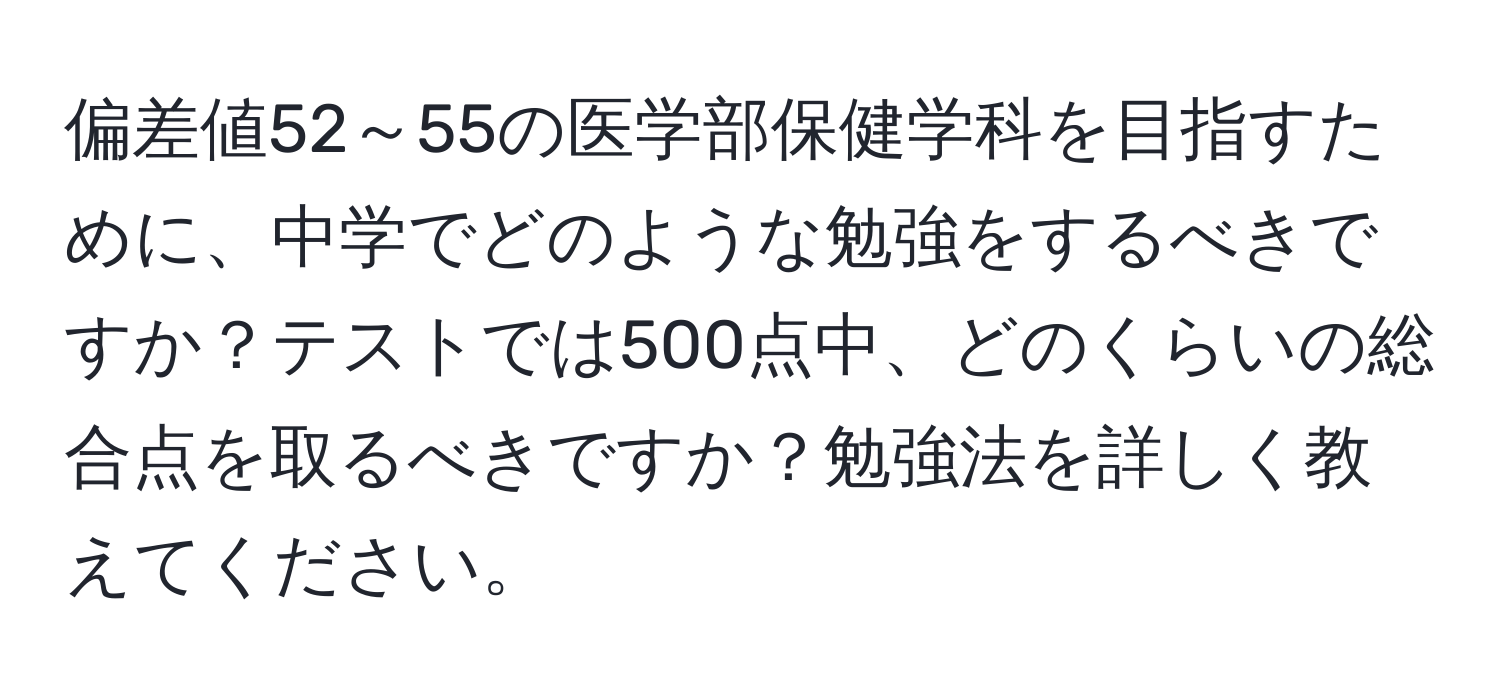 偏差値52～55の医学部保健学科を目指すために、中学でどのような勉強をするべきですか？テストでは500点中、どのくらいの総合点を取るべきですか？勉強法を詳しく教えてください。