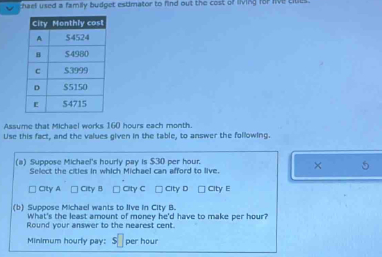 chael used a family budget estimator to find out the cost of living for live citles.
Assume that Michael works 160 hours each month.
Use this fact, and the values given in the table, to answer the following.
(a) Suppose Michael's hourly pay is $30 per hour.
Select the cities in which Michael can afford to live.
×
City A City B City C City D City E
(b) Suppose Michael wants to live in City B.
What's the least amount of money he'd have to make per hour?
Round your answer to the nearest cent.
Minimum hourly pay: s per hour