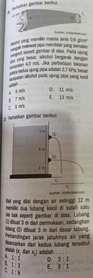 Perhatikan gambar berikut.
a 0 m/s
V_2
4
A,
Sumber: shutterstock.com
Akohol yang memiliki massa jenis 0.6g/cm^3
mengalir melewati pipa mendatar yang semakin
mengecil seperti gambar di atas. Pada ujung
pipa yang besar, alkohol bergerak dengar
kecepatan 4,0 m/s. Jika perbedaan tekanan
antara kedua ujung pipa adalah 2,7 kPa; besar
kecepatan alkohol pada ujung pipa yang kecil
adalah . . . .
A. 5 m/s D. 11 m/s
B. 7 m/s E. 13 m/s
C. 9 m/s
1. Perhatikan gambar berikut.
Sumber: shutterstock.com
Bak yang diisi dengan air setinggi 12 m
memiliki dua lubang kecil di salah satu
sisi bak seperti gambar di atas. Lubang
(1) dibuat 3 m dari permukaan, sedangkan
lubang (2) dibuat 3 m dari dasar tabung.
Perbandingan jarak jatuhnya air yang
dipancarkan dari kedua lubang tersebut
adalah (x_1 dan x_2) adalah . . . .
A 1:1 D. 3:1
B. 1:3 E. 9:1
C. 1:9