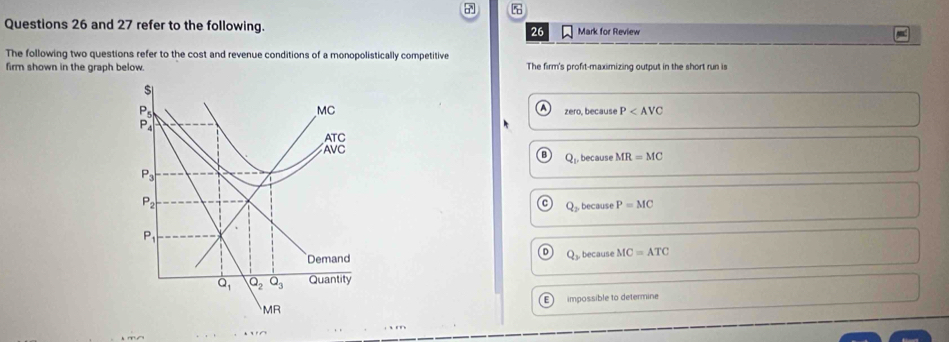 and 27 refer to the following. Mark for Review
26
The following two questions refer to the cost and revenue conditions of a monopolistically competitive
firm shown in the graph below. The firm's profit-maximizing output in the short run is
$
P_5 A P_4| 
MC zero, because P
ATC
AVC
Q_1. because MR=MC
P_3
P_2
Q_2 because P=MC
P_1
Demand , because MC=ATC
Q_3
overline Q_1 Q_2Q_3 Quantity
MR impossible to determine