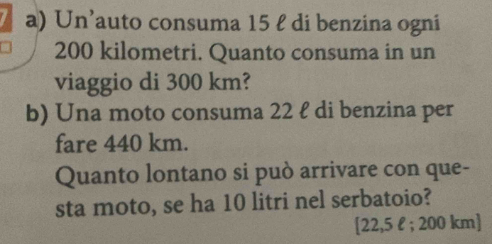 Un’auto consuma 15 ł di benzina ogni
200 kilometri. Quanto consuma in un 
viaggio di 300 km? 
b) Una moto consuma 22 ł di benzina per 
fare 440 km. 
Quanto lontano si può arrivare con que- 
sta moto, se ha 10 litri nel serbatoio? 
[ 22,5 l; 200 km ]