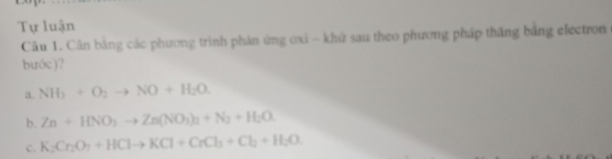 Tự luận 
Câu 1. Cân bằng các phương trình phản ứng oxi - khứ sau theo phương pháp thắng bằng electron 
bước)? 
a. NH_3+O_2to NO+H_2O. 
b. Zn+HNO_3to Zn(NO_3)_2+N_2+H_2O. 
c. K_2Cr_2O_7+HClto KCl+CrCl_3+Cl_2+H_2O