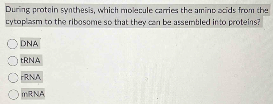 During protein synthesis, which molecule carries the amino acids from the
cytoplasm to the ribosome so that they can be assembled into proteins?
DNA
tRNA
rRNA
mRNA